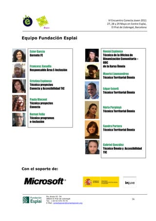 VI Encuentro Conecta Joven 2011
                                                              27, 28 y 29 Mayo en Centre Esplai,
                                                                  El Prat de Llobregat, Barcelona


Equipo Fundación Esplai


    Ester García                                           Noemí Espinosa
    Gerente FE                                             Técnica de la Oficina de
                                                           Dinamización Comunitaria –
                                                           ODC
    Francesc Gasulla                                       de la Xarxa Òmnia
    Responsable Área E-Inclusión
                                                           Maurici Jaumandreu
                                                           Técnico Territorial Òmnia
    Cristina Espinosa
    Técnica proyectos
    Conecta y Accesibilidad TIC                            Edgar Esterli
                                                           Técnico Territorial Òmnia

    Paula Vincent
    Técnica proyectos
    Conecta                                                Núria Perpinyà
                                                           Técnica Territorial Òmnia
    Bernat Feliu
    Técnico programas
    e-inclusión
                                                           Sandra Partera
                                                           Técnica Territorial Òmnia



                                                           Gabriel González
                                                           Técnico Òmnia y Accesibilidad
                                                           TIC




Con el soporte de:




                   Riu Anoia 42- 54
                   08820 El Prat de Llobregat                                       36
                   Tel.: +34 93 474 74 74
                   E-Mail: conectajoven@conectajoven.org
 