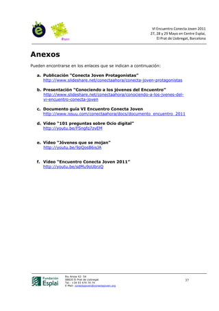 VI Encuentro Conecta Joven 2011
                                                          27, 28 y 29 Mayo en Centre Esplai,
                                                              El Prat de Llobregat, Barcelona



Anexos
Pueden encontrarse en los enlaces que se indican a continuación:

   a. Publicación “Conecta Joven Protagonistas”
      http://www.slideshare.net/conectaahora/conecta-joven-protagonistas

   b. Presentación “Conociendo a los jóvenes del Encuentro”
      http://www.slideshare.net/conectaahora/conociendo-a-los-jvenes-del-
      vi-encuentro-conecta-joven

   c. Documento guía VI Encuentro Conecta Joven
      http://www.issuu.com/conectaahora/docs/documento_encuentro_2011

   d. Vídeo “101 preguntas sobre Ocio digital”
      http://youtu.be/FSngfq7zvEM


   e. Vídeo “Jóvenes que se mojan”
      http://youtu.be/9pQosB6isJA


   f. Vídeo “Encuentro Conecta Joven 2011”
      http://youtu.be/sdMu9oUbrzQ




                Riu Anoia 42- 54
                08820 El Prat de Llobregat                                      37
                Tel.: +34 93 474 74 74
                E-Mail: conectajoven@conectajoven.org
 
