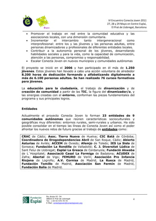 VI Encuentro Conecta Joven 2011
                                                           27, 28 y 29 Mayo en Centre Esplai,
                                                               El Prat de Llobregat, Barcelona

   •   Promover el trabajo en red entre la comunidad educativa y las
       asociaciones locales, con una dimensión comunitaria.
   •   Incrementar      el    intercambio    tanto   intergeneracional   como
       interprofesional: entre los y las jóvenes y las personas adultas, entre
       personas dinamizadoras y profesionales de diferentes entidades locales.
   •   Contribuir a la autonomía personal de los jóvenes, desarrollando
       habilidades sociales y para la vida, como la capacidad de comunicación,
       atención a las personas, compromiso y responsabilidad.
   •   Escalar Conecta Joven en nuevos municipios y comunidades autónomas

El proyecto se inició en el 2006 y han participado en él más de 1.250
jóvenes. Estos jóvenes han llevado a cabo una acción voluntaria de alrededor
8.200 horas de dedicación formando y alfabetizando digitalmente a
más de 6.100 personas adultas. Se han realizado 76 cursos formativos
para jóvenes.

La educación para la ciudadanía, el trabajo de dinamización y de
creación de comunidad a partir de las TIC, la figura del dinamizador/a, y
las sinergias creadas con el entorno, conforman las piezas fundamentales del
programa y sus principales logros.


Entidades

Actualmente el proyecto Conecta Joven lo forman 23 entidades de 9
comunidades autónomas que reúnen características socioculturales y
geográficas muy diferentes: entornos rurales, semi-rurales y urbanos. Ha sido
posible consolidar en el tiempo las líneas de Conecta Joven así como el poder
afrontar los nuevos retos de futuro gracias al trabajo de entidades como:

CRAC de Cádiz; Asoc. Tierra Nueva de Huelva; CIC Batá de Córdoba;
Coordinadora de Drogodependencias Abril de San Roque, Cádiz; Abierto
Asturias de Avilés; ACCEM de Oviedo; Afemjo de Toledo; IES La Sisla de
Sonseca; Fundación La Rondilla de Valladolid; C. J. Diversitat Lúdica de
Sant Felui de Llobregat; Esplai La Gresca de Cerdanyola; Fundació Akwaba
de L´Hospitalet; Associació Casal La Formiga de Badalona; ACUDEX de
Zafra; Abertal de Vigo; FEMURO de Verín; Asociación Pro Infancia
Riojana de Logroño; A.V. Cornisa de Madrid, La Rueca de Madrid,
Fundación Tomillo de Madrid, Asociación San Fermín de Madrid,
Fundación Balia de Madrid.




                 Riu Anoia 42- 54
                 08820 El Prat de Llobregat                                       4
                 Tel.: +34 93 474 74 74
                 E-Mail: conectajoven@conectajoven.org
 