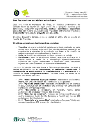VI Encuentro Conecta Joven 2011
                                                           27, 28 y 29 Mayo en Centre Esplai,
                                                               El Prat de Llobregat, Barcelona

Los Encuentros estatales anteriores
Cada año, hacia la finalización del curso, las personas participantes del
Conecta Joven se reúnen en algún punto de la geografía española para
conocerse, compartir experiencias, realizar actividades específicas
pensadas por y para los/as jóvenes y pensar entre todos y todas el
crecimiento y avance del proyecto otro año más.

El primer Encuentro Conecta Joven se realizó en 2006, año de puesta en
marcha del Proyecto.

Objetivos generales de los Encuentros estatales:

   •   Visualizar de manera global el trabajo comunitario realizado por cada
       una de estas entidades y compartir sus buenas prácticas, generando así
       experiencias y sinergias de aprendizaje que llevan a la creación de
       acciones pedagógicas relacionadas con su entorno
   •   Reforzar la red y su continuidad en líneas comunes de trabajo
   •   Fortalecer el papel de las personas jóvenes capaces de implicarse en el
       cambio social a través de la metodología Aprendizaje-Servicio.
       Evidenciar sus logros, aprendizajes y dificultades como formadores
       digitales así como ofrecerles un espacio de interlocución.

Los cinco Encuentros realizados hasta la fecha han girado sobre conceptos y
valores relacionados con el compromiso, el desarrollo comunitario, la
construcción de conocimiento, el compañerismo y la solidaridad o la
creación de lazos intergeneracionales. De esta forma, los lemas de los
diferentes Encuentros han sido:

   •   2006: “Todos tenemos algo que enseñar”, realizado en Guadarrama,
       Madrid, con una participación de 14 entidades y 245 jóvenes;
   •   2007: “Aprende enseñando”, realizado simultáneamente en Vilanova
       de Sau, Catalunya (con 14 entidades y 240 jóvenes) y en Cantabria (con
       8 entidades y 99 participantes)
   •   2008: “Enseñando a conectar”, en Manjirón, Madrid, donde
       participaron 19 entidades y más de 200 jóvenes;
   •   2009: “Conectar es construir”, realizado de forma descentralizada en
       cuatro ubicaciones (León, Sevilla, Barcelona y Madrid) con más de 200
       participantes de 20 entidades.
   •   2010: “Conéctate a la comunidad”, realizado en Sonseca, Toledo, con
       una participación de 150 jóvenes de 14 entidades.




                 Riu Anoia 42- 54
                 08820 El Prat de Llobregat                                       5
                 Tel.: +34 93 474 74 74
                 E-Mail: conectajoven@conectajoven.org
 