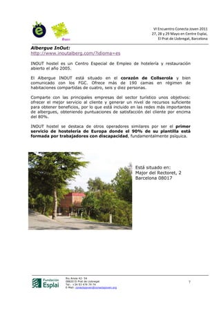 VI Encuentro Conecta Joven 2011
                                                                27, 28 y 29 Mayo en Centre Esplai,
                                                                    El Prat de Llobregat, Barcelona

Albergue InOut:
http://www.inoutalberg.com/?idioma=es

INOUT hostel es un Centro Especial de Empleo de hotelería y restauración
abierto el año 2005.

El Albergue INOUT está situado en el corazón de Collserola y bien
comunicado con los FGC. Ofrece más de 190 camas en régimen de
habitaciones compartidas de cuatro, seis y diez personas.

Comparte con las principales empresas del sector turístico unos objetivos:
ofrecer el mejor servicio al cliente y generar un nivel de recursos suficiente
para obtener beneficios, por lo que está incluido en las redes más importantes
de albergues, obteniendo puntuaciones de satisfacción del cliente por encima
del 80%.

INOUT hostel se destaca de otros operadores similares por ser el primer
servicio de hostelería de Europa donde el 90% de su plantilla está
formada por trabajadores con discapacidad, fundamentalmente psíquica.




                                                         Está situado en:
                                                         Major del Rectoret, 2
                                                         Barcelona 08017




                 Riu Anoia 42- 54
                 08820 El Prat de Llobregat                                            7
                 Tel.: +34 93 474 74 74
                 E-Mail: conectajoven@conectajoven.org
 