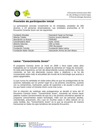VI Encuentro Conecta Joven 2011
                                                                    27, 28 y 29 Mayo en Centre Esplai,
                                                                        El Prat de Llobregat, Barcelona

Previsión de participación inicial
La participación prevista inicialmente es 16 entidades, alrededor de 200
jóvenes y 23 personas dinamizadoras. Las entidades preinscritas al VI
Encuentro Conecta Joven son las siguientes:

Fundació Akwaba                                   Asociació Casal La Formiga
Afemjo Toledo                                     Centro Juvenil Abertal
Asociación La Rueca                               FEMURO
Coordinadora Abril                                Ayto. Gines
Abierto Asturias                                  IES La Sisla
Jovesolides                                       IMCJ Burjassot
Fundación Tomillo                                 Fundación Balia Latina
Fundación Balia Tetuán                            Asociación Amics de Don Bosco




Lema: “Conocimiento Joven”
El programa Conecta Joven se inició en 2006 y lleva todos estos años
trabajando por la inclusión social y digital de personas en riesgo de exclusión.
En toda esta trayectoria, se han ido desarrollando nuevos contenidos, se ha ido
creciendo, se han ido abarcando nuevos retos y objetivos y se ha ido
incorporando sobre todo la actualidad del mundo de la tecnología que avanza a
pasos agigantados.

Lo que nunca ha cambiado en todos estos años es que los protagonistas de las
acciones realizadas son en primer lugar los y las jóvenes voluntarios, quienes
con su compromiso, motivación, ganas de superarse y de ayudar a otros son
los que hacen crecer al Conecta Joven curso tras curso.

Con la intención de visibilizar este protagonismo se decidió el lema del VI
Encuentro Conecta Joven: “Conocimiento Joven”, buscando así mismo hacer
patente nuestro convencimiento de que los y las jóvenes voluntarios aportan al
programa conocimientos (sobre tecnología, trato con las personas adultas,
voluntariado, prevención, etc.) que en muchos casos ni ellos valoran en su
justa medida. Así, “Conocimiento Joven” es lo que se encuentra de manera
transversal en todos los ejes temáticos del presente Encuentro.




                 Riu Anoia 42- 54
                 08820 El Prat de Llobregat                                                8
                 Tel.: +34 93 474 74 74
                 E-Mail: conectajoven@conectajoven.org
 