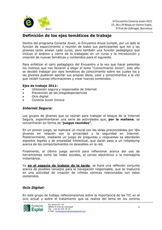 VI Encuentro Conecta Joven 2011
                                                           27, 28 y 29 Mayo en Centre Esplai,
                                                               El Prat de Llobregat, Barcelona

Definición de los ejes temáticos de trabajo
Dentro del programa Conecta Joven, el Encuentro Anual cumple, por un lado la
función de esparcimiento y reunión de todos sus participantes que los y las
jóvenes tanto ansían cada curso, pero también una función pedagógica que
incluye el análisis y cierre de lo trabajado en un curso y la introducción y
creación de nuevas temáticas y contenidos para el siguiente.

Para enfatizar el cariz pedagógico del Encuentro a la vez que hacer patentes
los motivos que nos llevaron a elegir el lema “Conocimiento Joven”, este año
se decidió trabajar por ejes temáticos de conocimiento sobre los cuales los y
las jóvenes pudieran aportar sus propias ideas, usos y conocimientos a la vez
que recibir nuevas informaciones y crear nuevos contenidos.

Ejes   de trabajo 2011:
•       Utilización segura y responsable de Internet
•       Prevención de las drogodependencias
•       Ocio digital
•       Conecta Joven Innova

Internet Segura:

Los grupos de jóvenes que se reúnan para trabajar el bloque de la Internet
Segura, experimentaran una serie de actividades que, por la mañana, se
concentrarán en forma de “juegos reunidos”.

En un primer juego, se realizará un mural con las ideas preconcebidas por l@s
jóvenes en relación con la privacidad y la seguridad en Internet.
Posteriormente, mediante un juego de preguntas y respuestas se abordarán
aspectos legales y de propiedad intelectual, que darán paso a un roleplaying
acerca de los comportamientos no deseables en la red.

Finalmente, el último juego servirá para reflexionar acerca del uso de
herramientas como las redes sociales, el correo electrónico o la mensajería
instantánea.

Ya en el espacio de trabajo de la tarde, se hará una reflexión conjunta
acerca de posibles consejos para la navegación responsable, que se traducirá
en una actividad de creación de viñetas cómicas relacionadas con estos
contenidos.


Ocio Digital:

En este grupo de trabajo reflexionaremos sobre la importancia de las TIC en el
ocio actual y sobre el tratamiento que se realiza del tema en los centros
                   Riu Anoia 42- 54
                   08820 El Prat de Llobregat                                     9
                   Tel.: +34 93 474 74 74
                   E-Mail: conectajoven@conectajoven.org
 