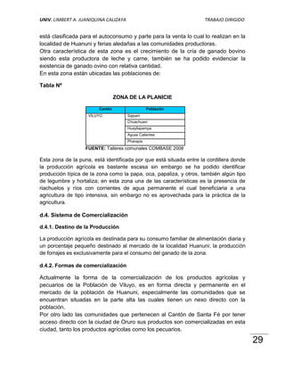 UNIV. LIMBERT A. JUANIQUINA CALIZAYA                                 TRABAJO DIRIGIDO


está clasificada para el autoconsumo y parte para la venta lo cual lo realizan en la
localidad de Huanuni y ferias aledañas a las comunidades productoras.
Otra característica de esta zona es el crecimiento de la cría de ganado bovino
siendo esta productora de leche y carne, también se ha podido evidenciar la
existencia de ganado ovino con relativa cantidad.
En esta zona están ubicadas las poblaciones de:

Tabla Nº

                                 ZONA DE LA PLANICIE

                        Cantón                    Población
                    VILUYO             Sajsani
                                       Chuachuani
                                       Huayllapampa
                                       Aguas Calientes
                                       Pharapia
                   FUENTE: Talleres comunales COMBASE 2008

Esta zona de la puna, está identificada por que está situada entre la cordillera donde
la producción agrícola es bastante escasa sin embargo se ha podido identificar
producción típica de la zona como la papa, oca, papaliza, y otros, también algún tipo
de legumbre y hortaliza; en esta zona una de las características es la presencia de
riachuelos y ríos con corrientes de agua permanente el cual beneficiaria a una
agricultura de tipo intensiva, sin embargo no es aprovechada para la práctica de la
agricultura.

d.4. Sistema de Comercialización

d.4.1. Destino de la Producción

La producción agrícola es destinada para su consumo familiar de alimentación diaria y
un porcentaje pequeño destinado al mercado de la localidad Huanuni; la producción
de forrajes es exclusivamente para el consumo del ganado de la zona.

d.4.2. Formas de comercialización

Actualmente la forma de la comercialización de los productos agrícolas y
pecuarios de la Población de Viluyo, es en forma directa y permanente en el
mercado de la población de Huanuni, especialmente las comunidades que se
encuentran situadas en la parte alta las cuales tienen un nexo directo con la
población.
Por otro lado las comunidades que pertenecen al Cantón de Santa Fé por tener
acceso directo con la ciudad de Oruro sus productos son comercializadas en esta
ciudad, tanto los productos agrícolas como los pecuarios.

                                                                                         29
 