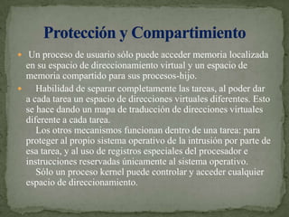  Un proceso de usuario sólo puede acceder memoria localizada en su espacio de direccionamiento virtual y un espacio de memoria compartido para sus procesos-hijo.    Habilidad de separar completamente las tareas, al poder dar a cada tarea un espacio de direcciones virtuales diferentes. Esto se hace dando un mapa de traducción de direcciones virtuales diferente a cada tarea.    Los otros mecanismos funcionan dentro de una tarea: para proteger al propio sistema operativo de la intrusión por parte de esa tarea, y al uso de registros especiales del procesador e instrucciones reservadas únicamente al sistema operativo.    Sólo un proceso kernel puede controlar y acceder cualquier espacio de direccionamiento.Protección y Compartimiento