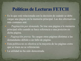 Es la que está relacionada con la decisión de cuándo se debe cargar una página en la memoria principal. Las dos alternativas más comunes son:      Paginación por demanda: Se trae una página a la memoria principal sólo cuando se hace referencia a una posición en dicha página.     Paginación previa: Se cargan otras páginas distintas a las demandadas debido a un fallo de página.Esta política no es efectiva si la mayoría de las páginas extra que se traen no se referencian.La utilidad no ha sido demostrada.Políticas de Lecturas FETCH