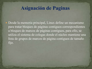 Desde la memoria principal, Linux define un mecanismo para tratar bloques de páginas contiguos correspondientes a bloques de marcos de páginas contiguos, para ello, se utiliza el sistema de colegas donde el núcleo mantiene una lista de grupos de marcos de página contiguos de tamaño fijo.Asignación de Paginas