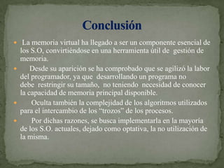  La memoria virtual ha llegado a ser un componente esencial de los S.O, convirtiéndose en una herramienta útil de  gestión de memoria.     Desde su aparición se ha comprobado que se agilizó la labor del programador, ya que  desarrollando un programa no debe  restringir su tamaño,  no teniendo  necesidad de conocer la capacidad de memoria principal disponible.      Oculta también la complejidad de los algoritmos utilizados para el intercambio de los “trozos” de los procesos.      Por dichas razones, se busca implementarla en la mayoría de los S.O. actuales, dejado como optativa, la no utilización de la misma.Conclusión