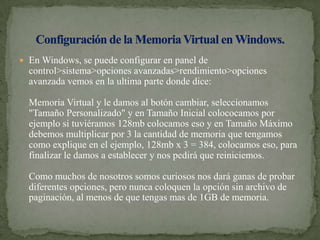 En Windows, se puede configurar en panel de control>sistema>opciones avanzadas>rendimiento>opciones avanzada vemos en la ultima parte donde dice: Memoria Virtual y le damos al botón cambiar, seleccionamos "Tamaño Personalizado" y en Tamaño Inicial colococamos por ejemplo si tuviéramos 128mb colocamos eso y en Tamaño Máximo debemos multiplicar por 3 la cantidad de memoria que tengamos como explique en el ejemplo, 128mb x 3 = 384, colocamos eso, para finalizar le damos a establecer y nos pedirá que reiniciemos. Como muchos de nosotros somos curiosos nos dará ganas de probar diferentes opciones, pero nunca coloquen la opción sin archivo de paginación, al menos de que tengas mas de 1GB de memoria. Configuración de la Memoria Virtual en Windows.