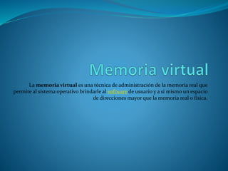 La memoria virtual es una técnica de administración de la memoria real que
permite al sistema operativo brindarle al software de usuario y a sí mismo un espacio
de direcciones mayor que la memoria real o física.
 