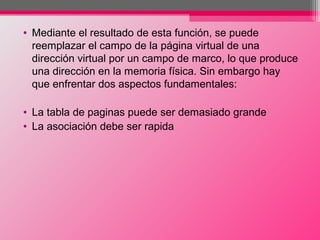 • Mediante el resultado de esta función, se puede
reemplazar el campo de la página virtual de una
dirección virtual por un campo de marco, lo que produce
una dirección en la memoria física. Sin embargo hay
que enfrentar dos aspectos fundamentales:
• La tabla de paginas puede ser demasiado grande
• La asociación debe ser rapida
 