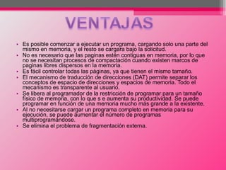 • Es posible comenzar a ejecutar un programa, cargando solo una parte del
mismo en memoria, y el resto se cargara bajo la solicitud.
• No es necesario que las paginas estén contiguas en memoria, por lo que
no se necesitan procesos de compactación cuando existen marcos de
paginas libres dispersos en la memoria.
• Es fácil controlar todas las páginas, ya que tienen el mismo tamaño.
• El mecanismo de traducción de direcciones (DAT) permite separar los
conceptos de espacio de direcciones y espacios de memoria. Todo el
mecanismo es transparente al usuario.
• Se libera al programador de la restricción de programar para un tamaño
físico de memoria, con lo que s e aumenta su productividad. Se puede
programar en función de una memoria mucho más grande a la existente.
• Al no necesitarse cargar un programa completo en memoria para su
ejecución, se puede aumentar el número de programas
multiprogramándose.
• Se elimina el problema de fragmentación externa.
 