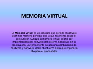 MEMORIA VIRTUAL La Memoria virtual es un concepto que permite al software usar más memoria principal que la que realmente posee el computador. Aunque la memoria virtual podría ser implementada por software del sistema operativo, en la práctica casi universalmente se usa una combinación de hardware y software, dado el esfuerzo extra que implicaría ello para el procesador. 