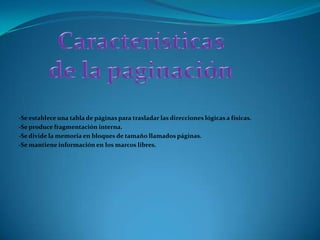 Características de la paginación-Se establece una tabla de páginas para trasladar las direcciones lógicas a físicas. -Se produce fragmentación interna.-Se divide la memoria en bloques de tamaño llamados páginas. -Se mantiene información en los marcos libres. 