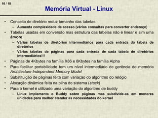 10 / 18
Memória Virtual - Linux
• Conceito de diretório reduz tamanho das tabelas
– Aumenta complexidade de acesso (várias consultas para converter endereço)
• Tabelas usadas em conversão mas estrutura das tabelas não é linear e sim uma
árvore
– Várias tabelas de diretórios intermediários para cada entrada da tabela de
diretórios
– Várias tabelas de páginas para cada entrada de cada tabela de diretórios
intermediários!!!
• Páginas de 4Kbytes na família X86 e 8Kbytes na família Alpha
• Para facilitar portabilidade tem um nível intermediário de gerência de memória
Architecture Independent Memory Model
• Substituição de páginas feita com variação do algoritmo do relógio
• Alocação dinâmica feita na pilha do sistema (stack)
• Para o kernel é utilizado uma variação do algoritmo de buddy
– Linux implementa o Buddy sobre páginas mas subdivide-as em menores
unidades para melhor atender as necessidades do kernel
 