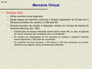 12 / 18
Memória Virtual
• Windows 2000
– Utiliza memória virtual paginada
– Divide espaço de memória virtual de 4 Gbytes (registrador de 32 bits) em 2
GB para processos de usuário e 2 GB para SO
– Quando processo de usuário é disparado recebe um número de frames de
memória (Working Set - WS)
• Substituições de páginas efetuadas apenas dentro deste WS, ou seja, só páginas
do mesmo processo são candidatas para a substituição
• Se número de substituições de um processo for grande e bastante memória
estiver disponível, o WS pode ser aumentado
• Se memória livre ficar escassa, o SO diminui o WS dos processos de usuário
retirando suas páginas menos recentemente utilizadas
 