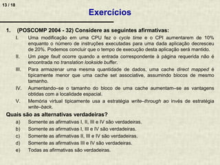 13 / 18
1. (POSCOMP 2004 - 32) Considere as seguintes afirmativas:
I. Uma modificação em uma CPU fez o cycle time e o CPI aumentarem de 10%
enquanto o número de instruções executadas para uma dada aplicação decresceu
de 20%. Podemos concluir que o tempo de execução desta aplicação será mantido.
II. Um page fault ocorre quando a entrada correspondente à página requerida não é
encontrada no translation lookside buffer.
III. Para armazenar uma mesma quantidade de dados, uma cache direct mapped é
tipicamente menor que uma cache set associative, assumindo blocos de mesmo
tamanho.
IV. Aumentando–se o tamanho do bloco de uma cache aumentam–se as vantagens
obtidas com a localidade espacial.
V. Memória virtual tipicamente usa a estratégia write–through ao invés de estratégia
write–back.
Quais são as alternativas verdadeiras?
a) Somente as afirmativas I, II, III e IV são verdadeiras.
b) Somente as afirmativas I, III e IV são verdadeiras.
c) Somente as afirmativas II, III e IV são verdadeiras.
d) Somente as afirmativas III e IV são verdadeiras.
e) Todas as afirmativas são verdadeiras.
Exercícios
 