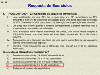 14 / 18
1. (POSCOMP 2004 - 32) Considere as seguintes afirmativas:
I. Uma modificação em uma CPU fez o cycle time e o CPI aumentarem de 10%
enquanto o número de instruções executadas para uma dada aplicação decresceu
de 20%. Podemos concluir que o tempo de execução desta aplicação será mantido.
II. Um page fault ocorre quando a entrada correspondente à página requerida não é
encontrada no translation lookside buffer.
III. Para armazenar uma mesma quantidade de dados, uma cache direct mapped é
tipicamente menor que uma cache set associative, assumindo blocos de mesmo
tamanho.
IV. Aumentando–se o tamanho do bloco de uma cache aumentam–se as vantagens
obtidas com a localidade espacial.
V. Memória virtual tipicamente usa a estratégia write–through ao invés de estratégia
write–back.
Quais são as alternativas verdadeiras?
a) Somente as afirmativas I, II, III e IV são verdadeiras.
b) Somente as afirmativas I, III e IV são verdadeiras.
c) Somente as afirmativas II, III e IV são verdadeiras.
d) Somente as afirmativas III e IV são verdadeiras.
e) Todas as afirmativas são verdadeiras.
Resposta de Exercícios
 