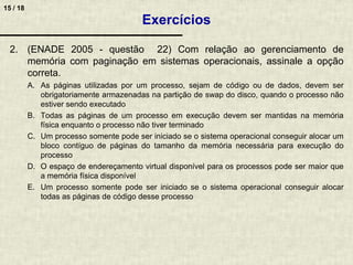 15 / 18
2. (ENADE 2005 - questão 22) Com relação ao gerenciamento de
memória com paginação em sistemas operacionais, assinale a opção
correta.
A. As páginas utilizadas por um processo, sejam de código ou de dados, devem ser
obrigatoriamente armazenadas na partição de swap do disco, quando o processo não
estiver sendo executado
B. Todas as páginas de um processo em execução devem ser mantidas na memória
física enquanto o processo não tiver terminado
C. Um processo somente pode ser iniciado se o sistema operacional conseguir alocar um
bloco contíguo de páginas do tamanho da memória necessária para execução do
processo
D. O espaço de endereçamento virtual disponível para os processos pode ser maior que
a memória física disponível
E. Um processo somente pode ser iniciado se o sistema operacional conseguir alocar
todas as páginas de código desse processo
Exercícios
 