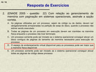 16 / 18
2. (ENADE 2005 - questão 22) Com relação ao gerenciamento de
memória com paginação em sistemas operacionais, assinale a opção
correta.
A. As páginas utilizadas por um processo, sejam de código ou de dados, devem ser
obrigatoriamente armazenadas na partição de swap do disco, quando o processo não
estiver sendo executado
B. Todas as páginas de um processo em execução devem ser mantidas na memória
física enquanto o processo não tiver terminado
C. Um processo somente pode ser iniciado se o sistema operacional conseguir alocar um
bloco contíguo de páginas do tamanho da memória necessária para execução do
processo
D. O espaço de endereçamento virtual disponível para os processos pode ser maior que
a memória física disponível
E. Um processo somente pode ser iniciado se o sistema operacional conseguir alocar
todas as páginas de código desse processo
Resposta de Exercícios
 