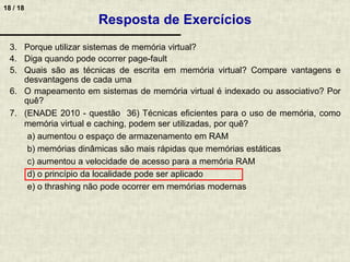 18 / 18
3. Porque utilizar sistemas de memória virtual?
4. Diga quando pode ocorrer page-fault
5. Quais são as técnicas de escrita em memória virtual? Compare vantagens e
desvantagens de cada uma
6. O mapeamento em sistemas de memória virtual é indexado ou associativo? Por
quê?
7. (ENADE 2010 - questão 36) Técnicas eficientes para o uso de memória, como
memória virtual e caching, podem ser utilizadas, por quê?
a) aumentou o espaço de armazenamento em RAM
b) memórias dinâmicas são mais rápidas que memórias estáticas
c) aumentou a velocidade de acesso para a memória RAM
d) o princípio da localidade pode ser aplicado
e) o thrashing não pode ocorrer em memórias modernas
Resposta de Exercícios
 