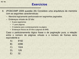 19 / 18
8. (POSCOMP 2009 questão 26) Considere uma arquitetura de memória
com as seguintes características:
– Memória logicamente particionada em segmentos paginados.
– Endereços virtuais de 32 bits:
• 8 para segmentos
• 11 para páginas
• O restante para o endereçamento na página
• Endereços físicos de 20 bits e páginas de 8KB;
Caso o particionamento lógico fosse o de paginação pura, a relação
entre o número de páginas virtuais e o número de frames seria
equivalente a:
A) 8192
B) 4096
C) 1024
D) 128
E) 32
Exercícios
 