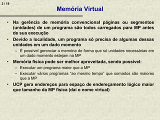 2 / 18
Memória Virtual
• Na gerência de memória convencional páginas ou segmentos
(unidades) de um programa são todos carregados para MP antes
de sua execução
• Devido a localidade, um programa só precisa de algumas dessas
unidades em um dado momento
– É possível gerenciar a memória de forma que só unidades necessárias em
um dado momento estejam na MP
• Memória física pode ser melhor aproveitada, sendo possível:
– Executar um programa maior que a MP
– Executar vários programas “ao mesmo tempo” que somados são maiores
que a MP
• UCP gera endereços para espaço de endereçamento lógico maior
que tamanho da MP física (daí o nome virtual)
 
