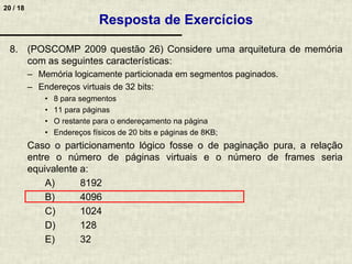 20 / 18
8. (POSCOMP 2009 questão 26) Considere uma arquitetura de memória
com as seguintes características:
– Memória logicamente particionada em segmentos paginados.
– Endereços virtuais de 32 bits:
• 8 para segmentos
• 11 para páginas
• O restante para o endereçamento na página
• Endereços físicos de 20 bits e páginas de 8KB;
Caso o particionamento lógico fosse o de paginação pura, a relação
entre o número de páginas virtuais e o número de frames seria
equivalente a:
A) 8192
B) 4096
C) 1024
D) 128
E) 32
Resposta de Exercícios
 