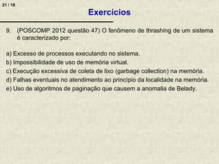21 / 18
9. (POSCOMP 2012 questão 47) O fenômeno de thrashing de um sistema
é caracterizado por:
a) Excesso de processos executando no sistema.
b) Impossibilidade de uso de memória virtual.
c) Execução excessiva de coleta de lixo (garbage collection) na memória.
d) Falhas eventuais no atendimento ao princípio da localidade na memória.
e) Uso de algoritmos de paginação que causem a anomalia de Belady.
Exercícios
 