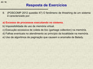 22 / 18
9. (POSCOMP 2012 questão 47) O fenômeno de thrashing de um sistema
é caracterizado por:
a) Excesso de processos executando no sistema.
b) Impossibilidade de uso de memória virtual.
c) Execução excessiva de coleta de lixo (garbage collection) na memória.
d) Falhas eventuais no atendimento ao princípio da localidade na memória.
e) Uso de algoritmos de paginação que causem a anomalia de Belady.
Resposta de Exercícios
 