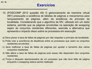 23 / 18
10. (POSCOMP 2012 questão 49) O gerenciamento de memória virtual
(MV) pressupõe a existência de tabelas de páginas e mecanismos para
ranqueamento de páginas, além da existência do princípio da
localidade. Considerando que o algoritmo de MV, utilizado em um dado
sistema, permite que as páginas envolvidas na operação de swapping
sejam de conjuntos residentes diferentes, assinale a alternativa que
apresenta o impacto disso sobre os processos em execução
a) Deve piorar a taxa de faltas de páginas por não respeitar o princípio da localidade
b) Pode criar a ocorrência de deadlocks entre os processos que usam os conjuntos
residentes envolvidos
c) deve melhorar a taxa de faltas de páginas por ajustar o tamanho dos vários
conjuntos residentes
d) Não altera a taxa de faltas de páginas pois essas não dependem dos conjuntos
residentes
e) Força o bloqueio desnecessário de um processo que não teve falta de página
enquanto o swapping estava sendo realizado
Exercícios
 