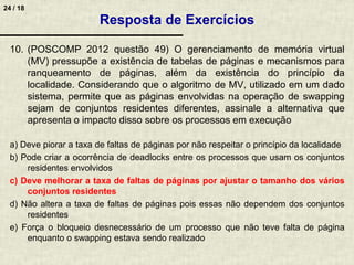 24 / 18
10. (POSCOMP 2012 questão 49) O gerenciamento de memória virtual
(MV) pressupõe a existência de tabelas de páginas e mecanismos para
ranqueamento de páginas, além da existência do princípio da
localidade. Considerando que o algoritmo de MV, utilizado em um dado
sistema, permite que as páginas envolvidas na operação de swapping
sejam de conjuntos residentes diferentes, assinale a alternativa que
apresenta o impacto disso sobre os processos em execução
a) Deve piorar a taxa de faltas de páginas por não respeitar o princípio da localidade
b) Pode criar a ocorrência de deadlocks entre os processos que usam os conjuntos
residentes envolvidos
c) Deve melhorar a taxa de faltas de páginas por ajustar o tamanho dos vários
conjuntos residentes
d) Não altera a taxa de faltas de páginas pois essas não dependem dos conjuntos
residentes
e) Força o bloqueio desnecessário de um processo que não teve falta de página
enquanto o swapping estava sendo realizado
Resposta de Exercícios
 