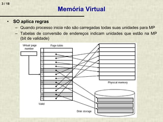 3 / 18
Memória Virtual
• SO aplica regras
– Quando processo inicia não são carregadas todas suas unidades para MP
– Tabelas de conversão de endereços indicam unidades que estão na MP
(bit de validade)
 