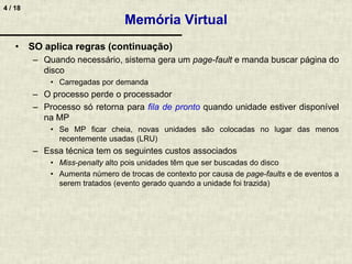 4 / 18
Memória Virtual
• SO aplica regras (continuação)
– Quando necessário, sistema gera um page-fault e manda buscar página do
disco
• Carregadas por demanda
– O processo perde o processador
– Processo só retorna para fila de pronto quando unidade estiver disponível
na MP
• Se MP ficar cheia, novas unidades são colocadas no lugar das menos
recentemente usadas (LRU)
– Essa técnica tem os seguintes custos associados
• Miss-penalty alto pois unidades têm que ser buscadas do disco
• Aumenta número de trocas de contexto por causa de page-faults e de eventos a
serem tratados (evento gerado quando a unidade foi trazida)
 
