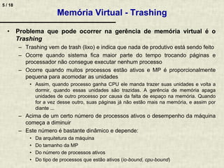 5 / 18
Memória Virtual - Trashing
• Problema que pode ocorrer na gerência de memória virtual é o
Trashing
– Trashing vem de trash (lixo) e indica que nada de produtivo está sendo feito
– Ocorre quando sistema fica maior parte do tempo trocando páginas e
processador não consegue executar nenhum processo
– Ocorre quando muitos processos estão ativos e MP é proporcionalmente
pequena para acomodar as unidades
• Assim, quando processo ganha CPU ele manda trazer suas unidades e volta a
dormir, quando essas unidades são trazidas. A gerência de memória apaga
unidades de outro processo por causa da falta de espaço na memória. Quando
for a vez desse outro, suas páginas já não estão mais na memória, e assim por
diante ...
– Acima de um certo número de processos ativos o desempenho da máquina
começa a diminuir
– Este número é bastante dinâmico e depende:
• Da arquitetura da máquina
• Do tamanho da MP
• Do número de processos ativos
• Do tipo de processos que estão ativos (io-bound, cpu-bound)
 