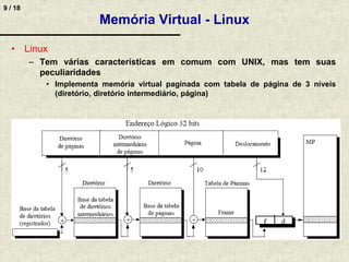 9 / 18
Memória Virtual - Linux
• Linux
– Tem várias características em comum com UNIX, mas tem suas
peculiaridades
• Implementa memória virtual paginada com tabela de página de 3 níveis
(diretório, diretório intermediário, página)
 