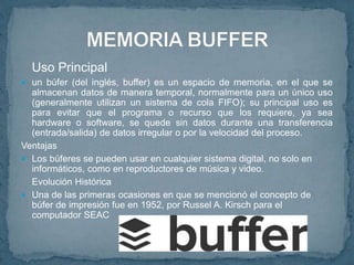 Uso Principal
 un búfer (del inglés, buffer) es un espacio de memoria, en el que se
almacenan datos de manera temporal, normalmente para un único uso
(generalmente utilizan un sistema de cola FIFO); su principal uso es
para evitar que el programa o recurso que los requiere, ya sea
hardware o software, se quede sin datos durante una transferencia
(entrada/salida) de datos irregular o por la velocidad del proceso.
Ventajas
 Los búferes se pueden usar en cualquier sistema digital, no solo en
informáticos, como en reproductores de música y video.
Evolución Histórica
 Una de las primeras ocasiones en que se mencionó el concepto de
búfer de impresión fue en 1952, por Russel A. Kirsch para el
computador SEAC
 