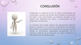 CONSLUSIÓN
Finalmente, la memoria al ser un bloque fundamental del
computador, cumple una función que consiste en almacenar
los datos y las instrucciones. La memoria principal, es el
órgano que almacena los datos e instrucciones de los
programas en ejecución.
La memoria solo puede realizar dos operaciones básicas:
lectura y escritura. En la lectura, el dispositivo de memoria
debe recibir una dirección de la posición de la que se quiere
extraer la información depositada previamente. En la
escritura, además de la dirección, se debe suministrar la
información que se desea grabar.
 