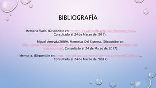BIBLIOGRAFÍA
Memoria Flash. (Disponible en: https://es.wikipedia.org/wiki/Memoria_flash.
Consultado el 24 de Marzo de 2017).
Miguel Ameyda(2009). Memorias Del Sistema. (Disponible en:
http://www.monografias.com/trabajos37/memorias-del-sistema/memorias-del-
sistema.shtml. Consultado el 24 de Marzo de 2017).
Memoria. (Disponible en: https://es.wikipedia.org/wiki/Memoria_(inform%C3%A1tica.
Consultado el 24 de Marzo de 20017)
 