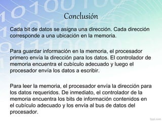 Conclusión
Cada bit de datos se asigna una dirección. Cada dirección
corresponde a una ubicación en la memoria.
Para guardar información en la memoria, el procesador
primero envía la dirección para los datos. El controlador de
memoria encuentra el cubículo adecuado y luego el
procesador envía los datos a escribir.
Para leer la memoria, el procesador envía la dirección para
los datos requeridos. De inmediato, el controlador de la
memoria encuentra los bits de información contenidos en
el cubículo adecuado y los envía al bus de datos del
procesador.
 