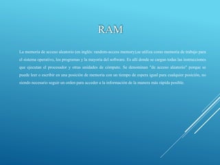RAM
La memoria de acceso aleatorio (en inglés: random-access memory),se utiliza como memoria de trabajo para
el sistema operativo, los programas y la mayoría del software. Es allí donde se cargan todas las instrucciones
que ejecutan el procesador y otras unidades de cómputo. Se denominan "de acceso aleatorio" porque se
puede leer o escribir en una posición de memoria con un tiempo de espera igual para cualquier posición, no
siendo necesario seguir un orden para acceder a la información de la manera más rápida posible.
 