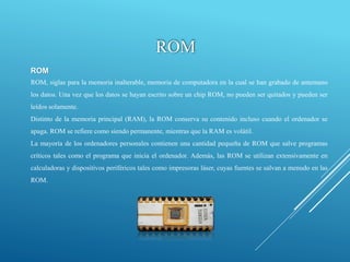 ROM
ROM, siglas para la memoria inalterable, memoria de computadora en la cual se han grabado de antemano
los datos. Una vez que los datos se hayan escrito sobre un chip ROM, no pueden ser quitados y pueden ser
leídos solamente.
Distinto de la memoria principal (RAM), la ROM conserva su contenido incluso cuando el ordenador se
apaga. ROM se refiere como siendo permanente, mientras que la RAM es volátil.
La mayoría de los ordenadores personales contienen una cantidad pequeña de ROM que salve programas
críticos tales como el programa que inicia el ordenador. Además, las ROM se utilizan extensivamente en
calculadoras y dispositivos periféricos tales como impresoras láser, cuyas fuentes se salvan a menudo en las
ROM.
ROM
 