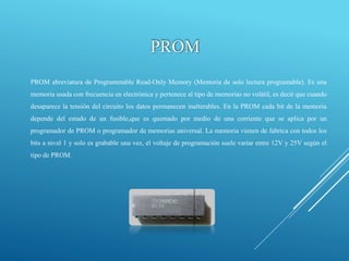 PROM
PROM abreviatura de Programmable Read-Only Memory (Memoria de solo lectura programable). Es una
memoria usada con frecuencia en electrónica y pertenece al tipo de memorias no volátil, es decir que cuando
desaparece la tensión del circuito los datos permanecen inalterables. En la PROM cada bit de la memoria
depende del estado de un fusible,que es quemado por medio de una corriente que se aplica por un
programador de PROM o programador de memorias universal. La memoria vienen de fabrica con todos los
bits a nivel 1 y solo es grabable una vez, el voltaje de programación suele variar entre 12V y 25V según el
tipo de PROM.
 