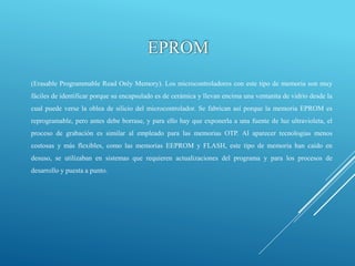 EPROM
(Erasable Programmable Read Only Memory). Los microcontroladores con este tipo de memoria son muy
fáciles de identificar porque su encapsulado es de cerámica y llevan encima una ventanita de vidrio desde la
cual puede verse la oblea de silicio del microcontrolador. Se fabrican así porque la memoria EPROM es
reprogramable, pero antes debe borrase, y para ello hay que exponerla a una fuente de luz ultravioleta, el
proceso de grabación es similar al empleado para las memorias OTP. Al aparecer tecnologías menos
costosas y más flexibles, como las memorias EEPROM y FLASH, este tipo de memoria han caído en
desuso, se utilizaban en sistemas que requieren actualizaciones del programa y para los procesos de
desarrollo y puesta a punto.
 