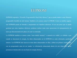 EEPROM
EEPROM responde a “Erasable Programmable Read Only Memory” que se puede traducir como Memoria
programable borrable de solo lectura. También se la conoce como E-2-PROM. Como su nombre sugiere,
una EEPROM puede ser borrada y programada con impulsos eléctricos. Al ser una pieza que se puede
gestionar por estos impulsos eléctricos, podemos realizar todas estas operaciones de reprogramación sin
tener que desconectarla de la placa a la cual va conectada.
La EEPROM también se conoce como “non-volatile memory” o memoria no volátil y es debido a que
cuando se desconecta la energía, los datos almacenados en la EEPROM no serán eliminados quedando
intactos. Las EEPROM más nuevas no tiene datos almacenados en ellas y deben ser primero configuradas
con un programador antes de ser usadas. La información almacenada dentro de este dispositivo puede
permanecer durante años sin una fuente de energía eléctrica.
 