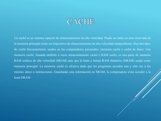 CACHE
Un caché es un sistema especial de almacenamiento de alta velocidad. Puede ser tanto un área reservada de
la memoria principal como un dispositivo de almacenamiento de alta velocidad independiente. Hay dos tipos
de caché frecuentemente usados en las computadoras personales: memoria caché y caché de disco. Una
memoria caché, llamada también a veces almacenamiento caché ó RAM caché, es una parte de memoria
RAM estática de alta velocidad (SRAM) más que la lenta y barata RAM dinámica (DRAM) usada como
memoria principal. La memoria caché es efectiva dado que los programas acceden una y otra vez a los
mismos datos o instrucciones. Guardando esta información en SRAM, la computadora evita acceder a la
lenta DRAM
 