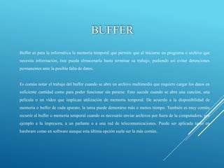 BUFFER
Buffer es para la informática la memoria temporal que permite que al iniciarse un programa o archivo que
necesita información, éste pueda almacenarla hasta terminar su trabajo, pudiendo así evitar detenciones
permanentes ante la posible falta de datos.
Es común notar el trabajo del buffer cuando se abre un archivo multimedia que requiere cargar los datos en
suficiente cantidad como para poder funcionar sin pararse. Esto sucede cuando se abre una canción, una
película o un vídeo que implican utilización de memoria temporal. De acuerdo a la disponibilidad de
memoria o buffer de cada aparato, la tarea puede demorarse más o menos tiempo. También es muy común
recurrir al buffer o memoria temporal cuando es necesario enviar archivos por fuera de la computadora, por
ejemplo a la impresora, a un parlante o a una red de telecomunicaciones. Puede ser aplicada tanto en
hardware como en software aunque esta última opción suele ser la más común.
 