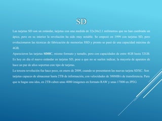SD
Las tarjetas SD son un estándar, tarjetas con una medida de 32x24x2.1 milímetros que no han cambiado un
ápice, pero en su interior la revolución ha sido muy notable. Se empezó en 1999 con tarjetas SD, pero
evolucionaron las técnicas de fabricación de memorias SSD y pronto se pasó de una capacidad máxima de
4GB.
Aparecieron las tarjetas SDHC, mismo formato y tamaño, pero con capacidades de entre 4GB hasta 32GB.
Es hoy en día el nuevo estándar en tarjetas SD, pese a que no se suelen indicar, la mayoría de aparatos de
hace un par de años soportan este tipo de tarjetas.
La tercera revolución fue hace poco, en enero de 2009, cuando se presentaron las nuevas tarjeta SDXC. Son
tarjetas capaces de almacenar hasta 2TB de información, con velocidades de 300MB/s de transferencia. Para
que te hagas una idea, en 2TB caben unas 4000 imágenes en formato RAW y unas 17000 en JPEG
 