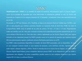 MultiMediaCard o MMC es un estándar de tarjeta de memoria. Prácticamente igual a la Secure Digital,
carece de la pestaña de seguridad que evita sobrescribir la información grabada en ella. Su forma está
inspirada en el aspecto de los antiguos disquetes de 3,5 pulgadas. Actualmente ofrece una capacidad máxima
de 64 GB.
Presentada en 1997 por Siemens AG y SanDisk, se basa en la memoria flash de Toshiba base NAND, y por
ello es más pequeña que sistemas anteriores basados en memorias flash de Intel base NOR, tal como la
CompactFlash. MMC tiene el tamaño de un sello de correos: 24 mm x 32 mm x 1,4 mm. Originalmente
usaba una interfaz serie de 1-bit, pero versiones recientes de la especificación permite transferencias de 4 o a
veces incluso 8 bits de una vez. Han sido más o menos suplantadas por las Secure Digital (SD), pero siguen
teniendo un uso importante porque las MMCs pueden usarse en la mayoría de aparatos que soportan tarjetas
SD (son prácticamente iguales), pudiendo retirarse fácilmente para leerse en un PC.
Las MMC están actualmente disponibles en tamaños de hasta 8GB anunciados, aún no disponibles. Se usan
en casi cualquier contexto donde se usen tarjetas de memoria, como teléfonos móviles, reproductores de
audio digital, cámaras digitales y PDAs. Desde la introducción de la tarjeta Secure Digital y la ranura SDIO
(Secure Digital Input/Output), pocas compañías fabrican ranuras MMC en sus dispositivos, pero las MMCs,
ligeramente más delgadas y de pines compatibles, pueden usarse en casi cualquier dispositivo que soporte
tarjetas SD si lo hace su software/firmwar
MMC
 