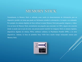 MEMORY STICK
Normalmente, la Memory Stick es utilizada como medio de almacenamiento de información para un
dispositivo portátil, de forma que puede ser fácilmente extraída la información o la tarjeta a un ordenador.
Por ejemplo, las cámaras digitales de Sony utilizan la tarjeta Memory Stick para guardar imágenes y vídeos.
Con un lector de Memory Stick, normalmente una pequeña caja conectada vía USB o alguna otra conexión
donde se puede usar un pen de serie, una persona puede transferir las imágenes Stick en cámaras digitales,
dispositivos digitales de música, PDAs, teléfonos celulares, la PlayStation Portable (PSP), y en otros
dispositivos. Además, la línea de portátiles Sony VAIO lleva mucho tiempo incluyendo ranuras para
Memory Stick.
 